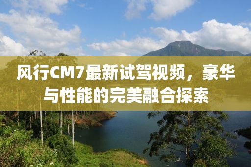 風(fēng)行CM7最新試駕視頻，豪華與性能的完美融合探索