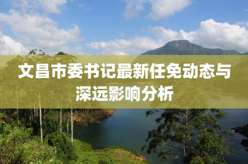 文昌市委書(shū)記最新任免動(dòng)態(tài)與深遠(yuǎn)影響分析