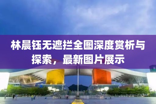 林晨鈺無遮攔全圖深度賞析與探索，最新圖片展示