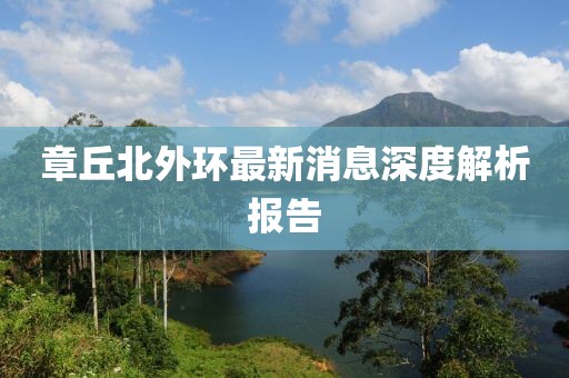 章丘北外環(huán)最新消息深度解析報告