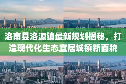 洛南縣洛源鎮(zhèn)最新規(guī)劃揭秘，打造現(xiàn)代化生態(tài)宜居城鎮(zhèn)新面貌