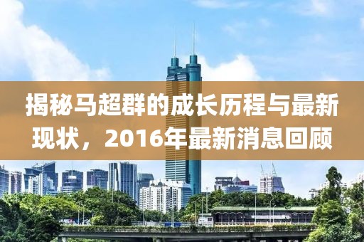 揭秘馬超群的成長歷程與最新現(xiàn)狀，2016年最新消息回顧