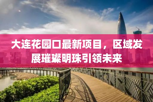 大連花園口最新項(xiàng)目，區(qū)域發(fā)展璀璨明珠引領(lǐng)未來