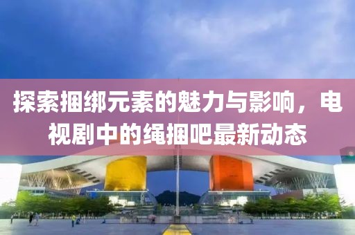 探索捆綁元素的魅力與影響，電視劇中的繩捆吧最新動(dòng)態(tài)