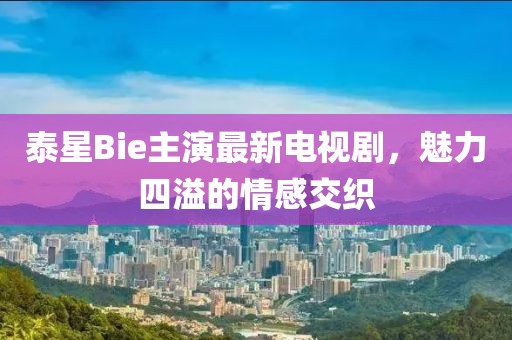 泰星Bie主演最新電視劇，魅力四溢的情感交織