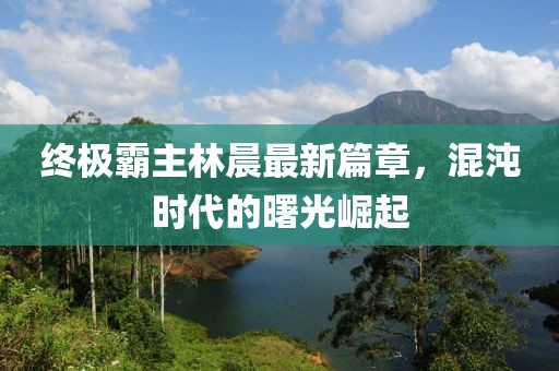 終極霸主林晨最新篇章，混沌時代的曙光崛起