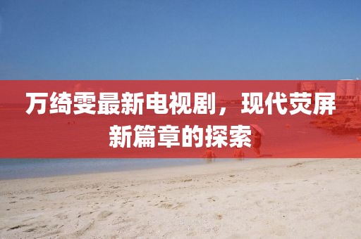 萬綺雯最新電視劇，現(xiàn)代熒屏新篇章的探索