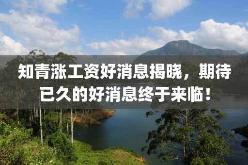 知青漲工資好消息揭曉，期待已久的好消息終于來臨！
