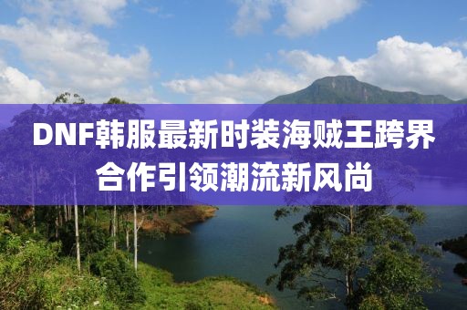 DNF韓服最新時裝海賊王跨界合作引領(lǐng)潮流新風(fēng)尚
