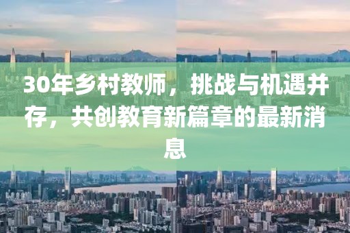 30年鄉(xiāng)村教師，挑戰(zhàn)與機遇并存，共創(chuàng)教育新篇章的最新消息