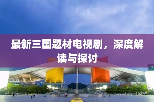最新三國題材電視劇，深度解讀與探討