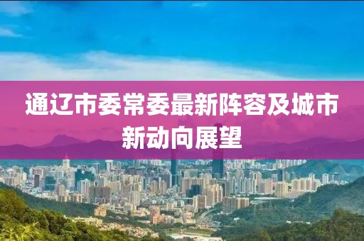 通遼市委常委最新陣容及城市新動向展望