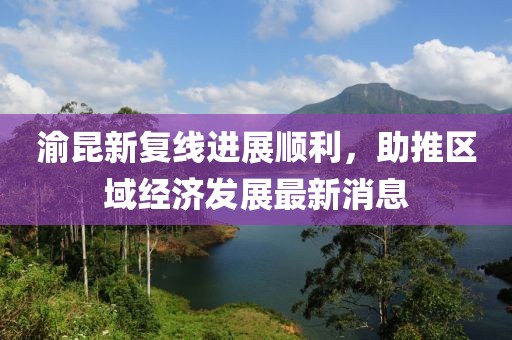 渝昆新復(fù)線進(jìn)展順利，助推區(qū)域經(jīng)濟(jì)發(fā)展最新消息