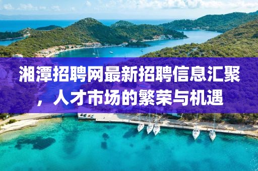 湘潭招聘網(wǎng)最新招聘信息匯聚，人才市場的繁榮與機遇