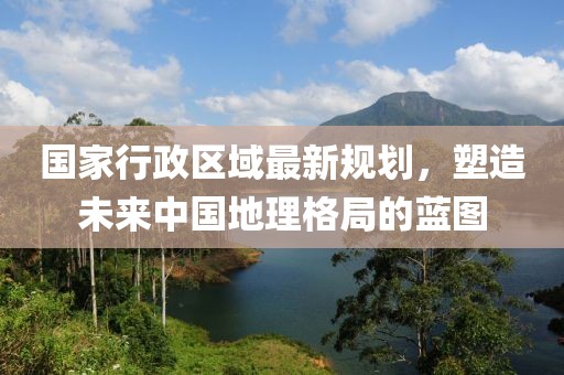 國(guó)家行政區(qū)域最新規(guī)劃，塑造未來(lái)中國(guó)地理格局的藍(lán)圖