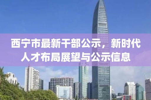 西寧市最新干部公示，新時代人才布局展望與公示信息