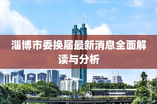 淄博市委換屆最新消息全面解讀與分析
