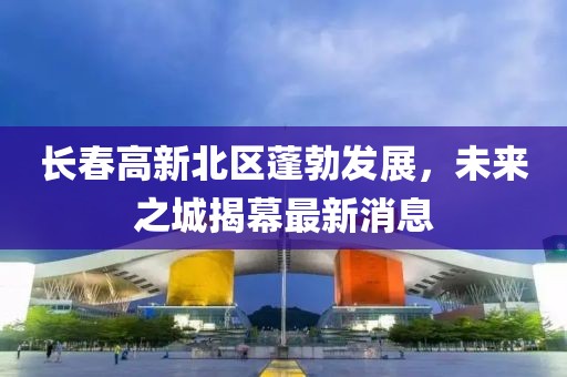 長春高新北區(qū)蓬勃發(fā)展，未來之城揭幕最新消息