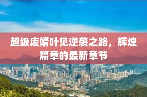 超級(jí)廢婿葉見逆襲之路，輝煌篇章的最新章節(jié)