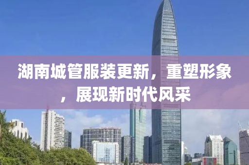 湖南城管服裝更新，重塑形象，展現(xiàn)新時代風采