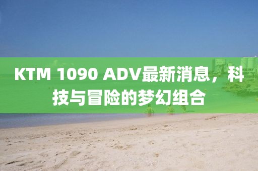 KTM 1090 ADV最新消息，科技與冒險(xiǎn)的夢(mèng)幻組合
