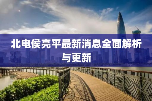 北電侯亮平最新消息全面解析與更新