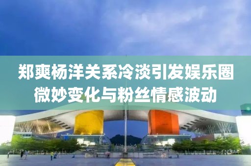 鄭爽楊洋關(guān)系冷淡引發(fā)娛樂圈微妙變化與粉絲情感波動
