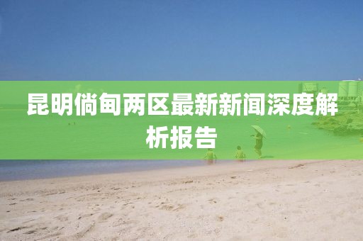 昆明倘甸兩區(qū)最新新聞深度解析報(bào)告