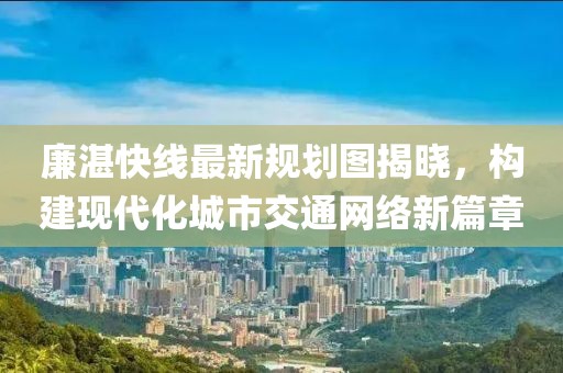 廉湛快線最新規(guī)劃圖揭曉，構(gòu)建現(xiàn)代化城市交通網(wǎng)絡(luò)新篇章