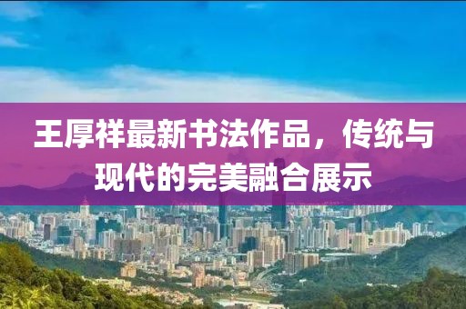 王厚祥最新書(shū)法作品，傳統(tǒng)與現(xiàn)代的完美融合展示