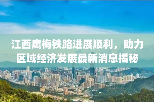 江西鷹梅鐵路進展順利，助力區(qū)域經(jīng)濟發(fā)展最新消息揭秘