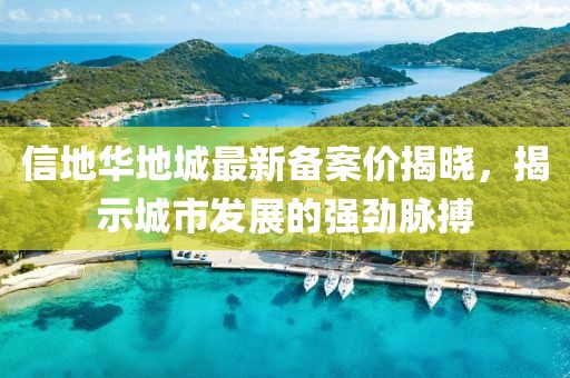 信地華地城最新備案價(jià)揭曉，揭示城市發(fā)展的強(qiáng)勁脈搏