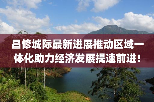 昌修城際最新進(jìn)展推動(dòng)區(qū)域一體化助力經(jīng)濟(jì)發(fā)展提速前進(jìn)！