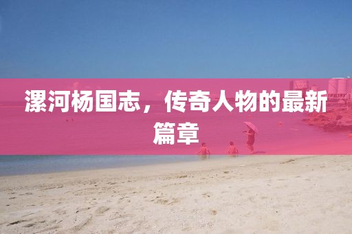 漯河楊國志，傳奇人物的最新篇章
