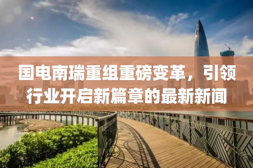 國電南瑞重組重磅變革，引領(lǐng)行業(yè)開啟新篇章的最新新聞