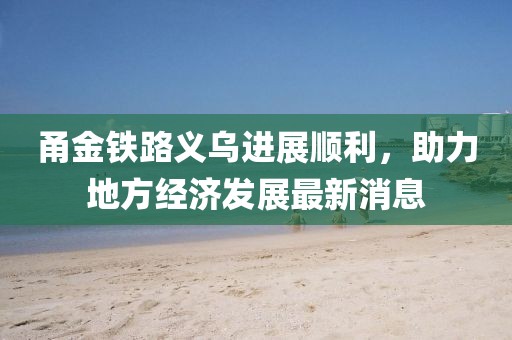 甬金鐵路義烏進(jìn)展順利，助力地方經(jīng)濟(jì)發(fā)展最新消息