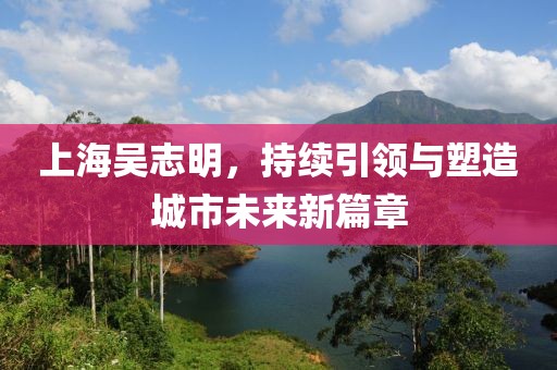 上海吳志明，持續(xù)引領(lǐng)與塑造城市未來新篇章