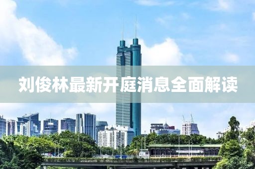 劉俊林最新開(kāi)庭消息全面解讀