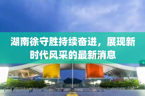 湖南徐守勝持續(xù)奮進(jìn)，展現(xiàn)新時(shí)代風(fēng)采的最新消息