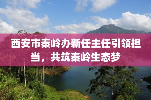 西安市秦嶺辦新任主任引領(lǐng)擔(dān)當(dāng)，共筑秦嶺生態(tài)夢