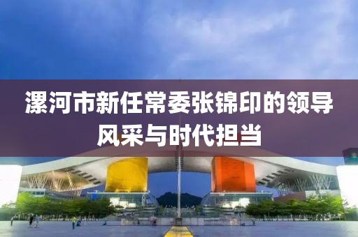 漯河市新任常委張錦印的領(lǐng)導(dǎo)風采與時代擔當