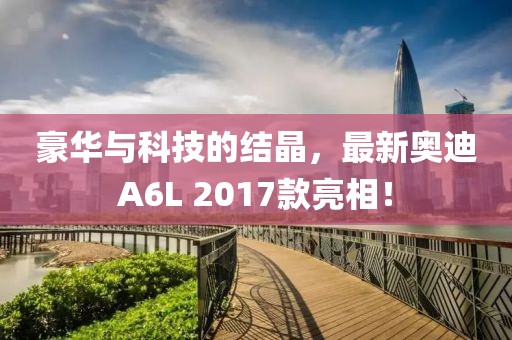 豪華與科技的結(jié)晶，最新奧迪A6L 2017款亮相！