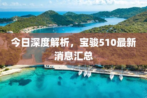 今日深度解析，寶駿510最新消息匯總