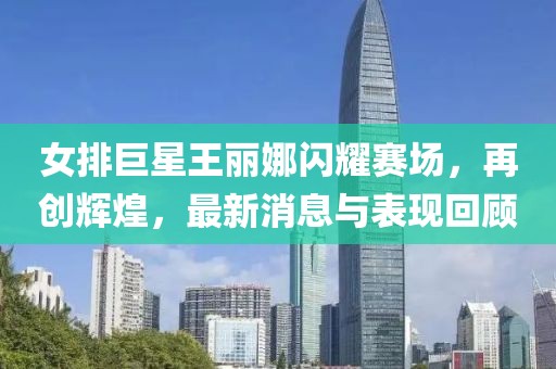 女排巨星王麗娜閃耀賽場(chǎng)，再創(chuàng)輝煌，最新消息與表現(xiàn)回顧
