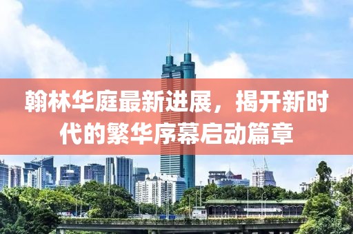 翰林華庭最新進(jìn)展，揭開新時(shí)代的繁華序幕啟動(dòng)篇章