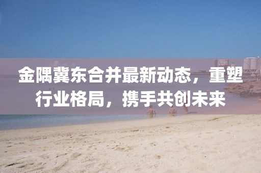金隅冀東合并最新動態(tài)，重塑行業(yè)格局，攜手共創(chuàng)未來