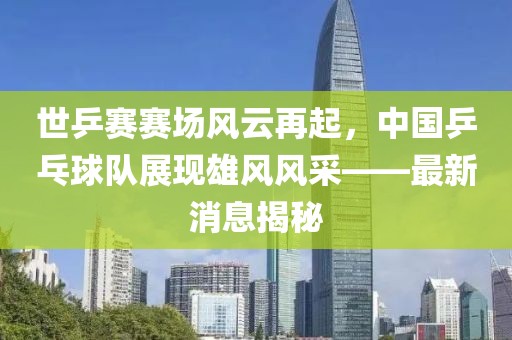 世乒賽賽場風(fēng)云再起，中國乒乓球隊展現(xiàn)雄風(fēng)風(fēng)采——最新消息揭秘