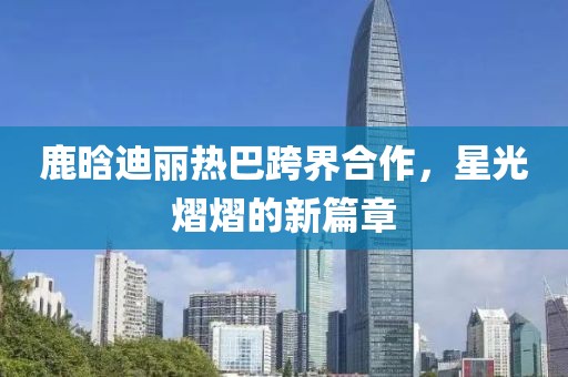 鹿晗迪麗熱巴跨界合作，星光熠熠的新篇章