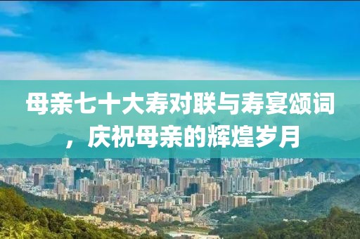 母親七十大壽對(duì)聯(lián)與壽宴頌詞，慶祝母親的輝煌歲月