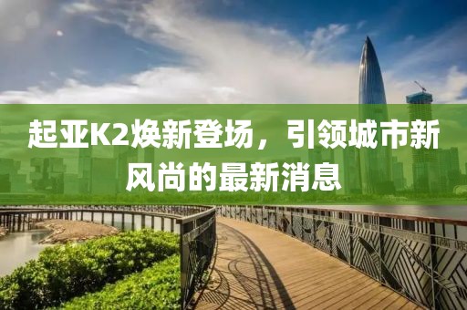 起亞K2煥新登場，引領(lǐng)城市新風尚的最新消息